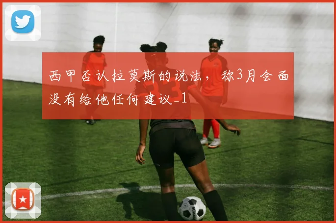 西甲否认拉莫斯的说法，称3月会面没有给他任何建议_1