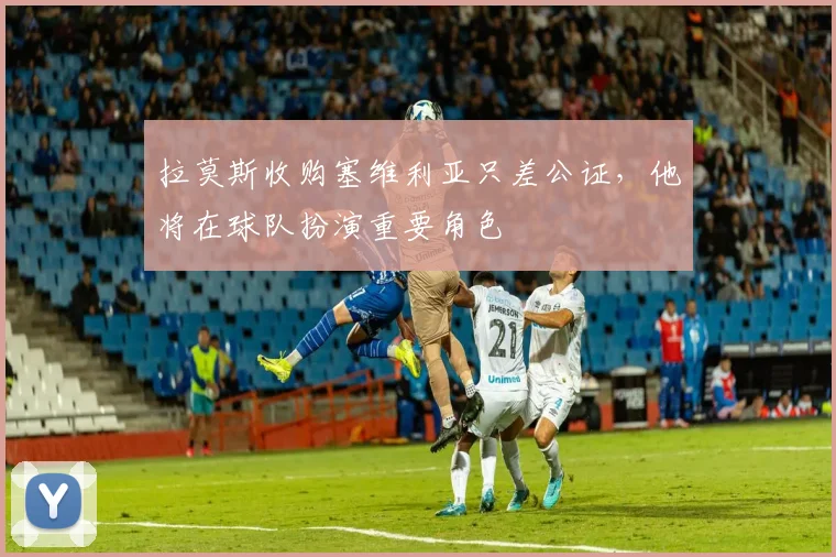 拉莫斯收购塞维利亚只差公证，他将在球队扮演重要角色