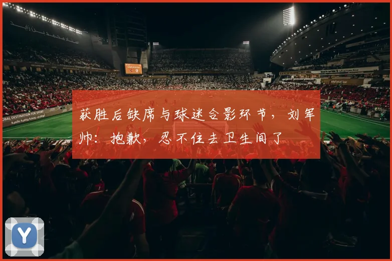 获胜后缺席与球迷合影环节，刘军帅：抱歉，忍不住去卫生间了